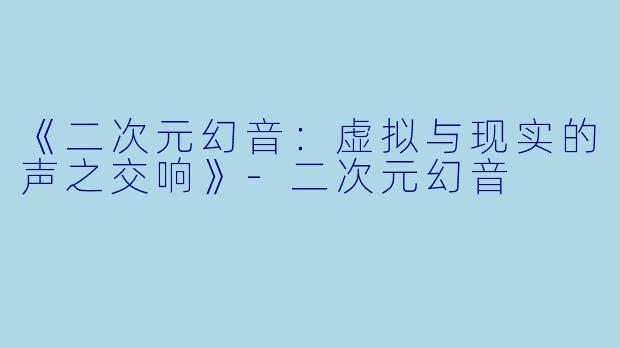 《二次元幻音：虚拟与现实的声之交响》-二次元幻音