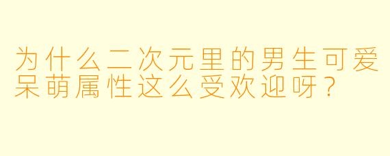 为什么二次元里的男生可爱呆萌属性这么受欢迎呀？