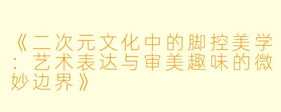 《二次元文化中的脚控美学：艺术表达与审美趣味的微妙边界》