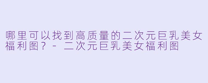 哪里可以找到高质量的二次元巨乳美女福利图？-二次元巨乳美女福利图
