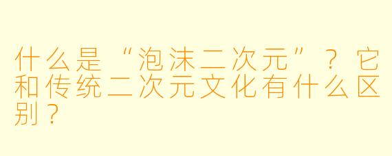 什么是“泡沫二次元”？它和传统二次元文化有什么区别？