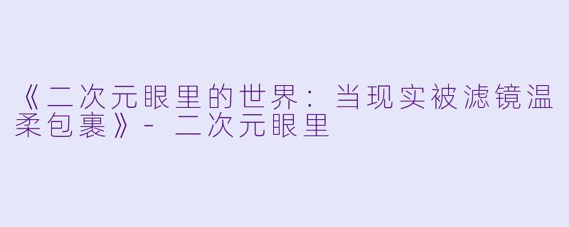《二次元眼里的世界：当现实被滤镜温柔包裹》-二次元眼里