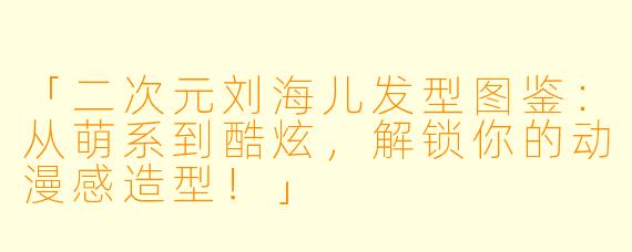 「二次元刘海儿发型图鉴：从萌系到酷炫，解锁你的动漫感造型！」