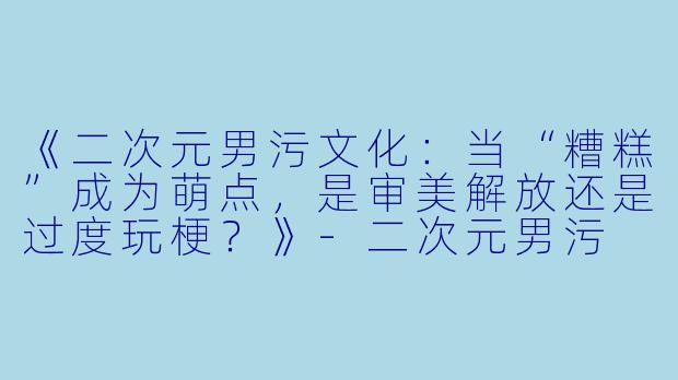 《二次元男污文化：当“糟糕”成为萌点，是审美解放还是过度玩梗？》-二次元男污