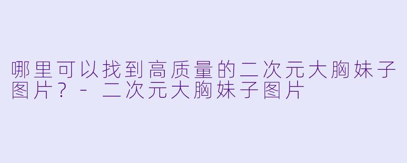 哪里可以找到高质量的二次元大胸妹子图片？-二次元大胸妹子图片
