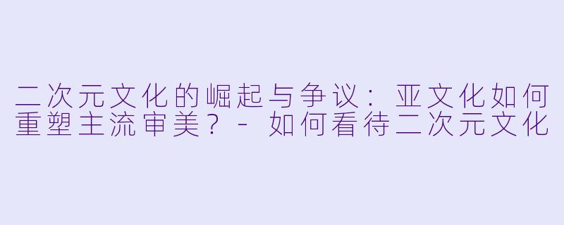 二次元文化的崛起与争议：亚文化如何重塑主流审美？-如何看待二次元文化