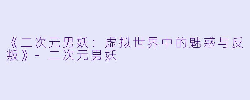 《二次元男妖：虚拟世界中的魅惑与反叛》-二次元男妖