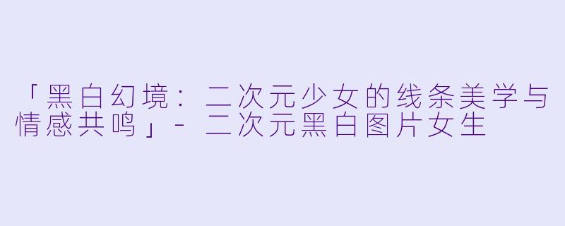 「黑白幻境：二次元少女的线条美学与情感共鸣」-二次元黑白图片女生