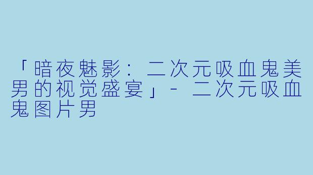 「暗夜魅影：二次元吸血鬼美男的视觉盛宴」-二次元吸血鬼图片男