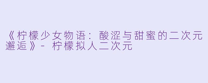 《柠檬少女物语：酸涩与甜蜜的二次元邂逅》-柠檬拟人二次元