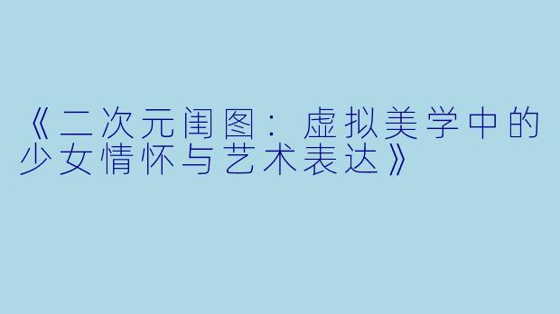 《二次元闺图：虚拟美学中的少女情怀与艺术表达》