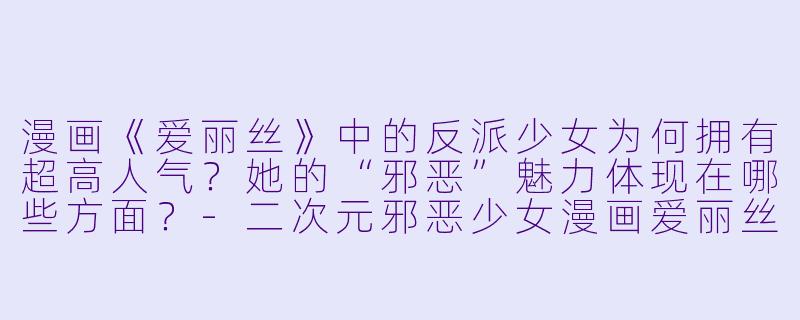 漫画《爱丽丝》中的反派少女为何拥有超高人气？她的“邪恶”魅力体现在哪些方面？-二次元邪恶少女漫画爱丽丝