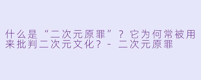 什么是“二次元原罪”?它为何常被用来批判二次元文化?