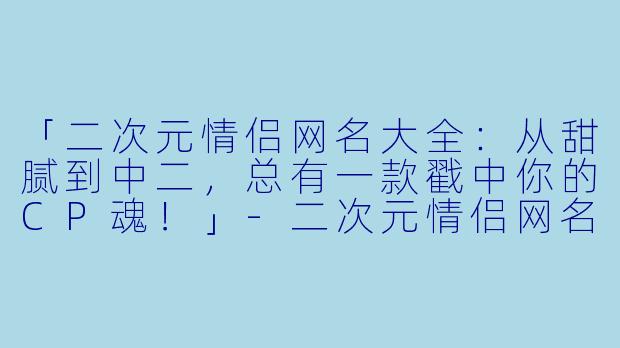 「二次元情侣网名大全：从甜腻到中二，总有一款戳中你的CP魂！」-二次元情侣网名大全