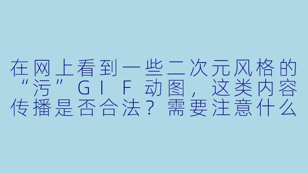在网上看到一些二次元风格的“污”GIF动图，这类内容传播是否合法？需要注意什么？