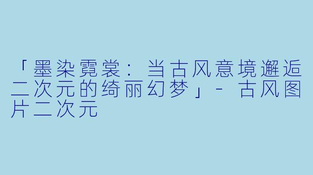 「墨染霓裳：当古风意境邂逅二次元的绮丽幻梦」-古风图片二次元