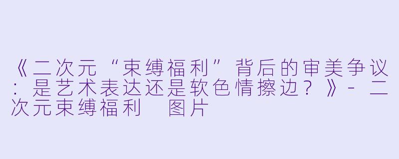 《二次元“束缚福利”背后的审美争议：是艺术表达还是软色情擦边？》-二次元束缚福利 图片