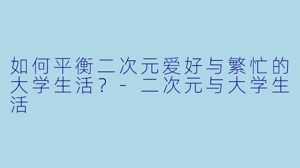 如何平衡二次元爱好与繁忙的大学生活？-二次元与大学生活