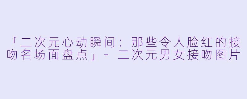 「二次元心动瞬间：那些令人脸红的接吻名场面盘点」-二次元男女接吻图片
