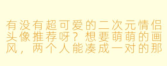 有没有超可爱的二次元情侣头像推荐呀？想要萌萌的画风，两个人能凑成一对的那种！