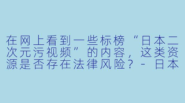 在网上看到一些标榜“日本二次元污视频”的内容，这类资源是否存在法律风险？-日本二次元污视频