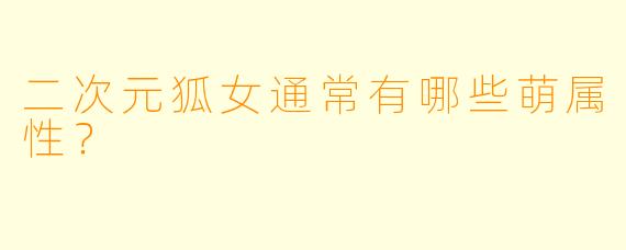二次元狐女通常有哪些萌属性？