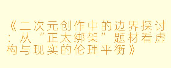 《二次元创作中的边界探讨:从“正太绑架”题材看虚构与现实的伦理平衡》