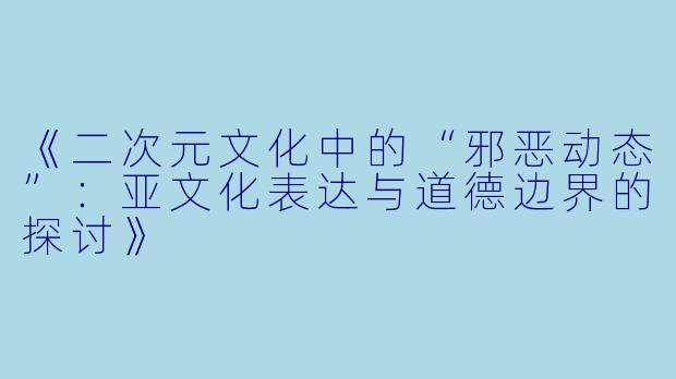 《二次元文化中的“邪恶动态”：亚文化表达与道德边界的探讨》