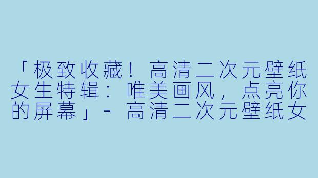 「极致收藏！高清二次元壁纸女生特辑：唯美画风，点亮你的屏幕」-高清二次元壁纸女生