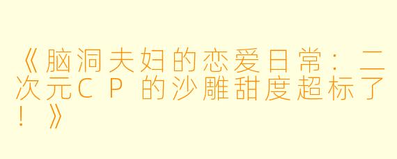 《脑洞夫妇的恋爱日常：二次元CP的沙雕甜度超标了！》