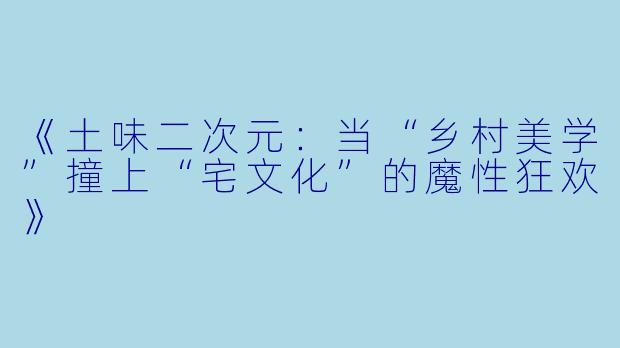 《土味二次元：当“乡村美学”撞上“宅文化”的魔性狂欢》