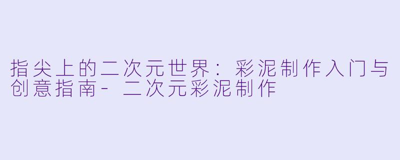 指尖上的二次元世界：彩泥制作入门与创意指南-二次元彩泥制作