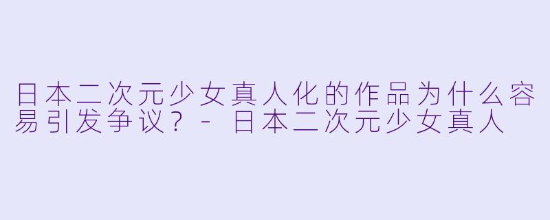 日本二次元少女真人化的作品为什么容易引发争议？-日本二次元少女真人