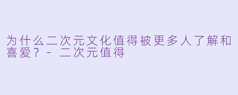 为什么二次元文化值得被更多人了解和喜爱?