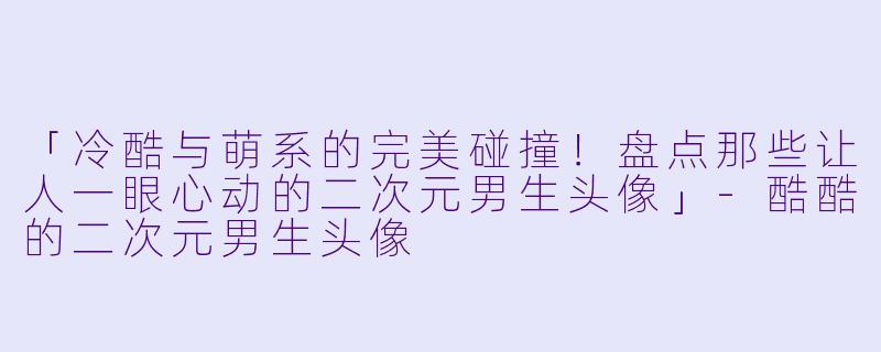 「冷酷与萌系的完美碰撞！盘点那些让人一眼心动的二次元男生头像」-酷酷的二次元男生头像