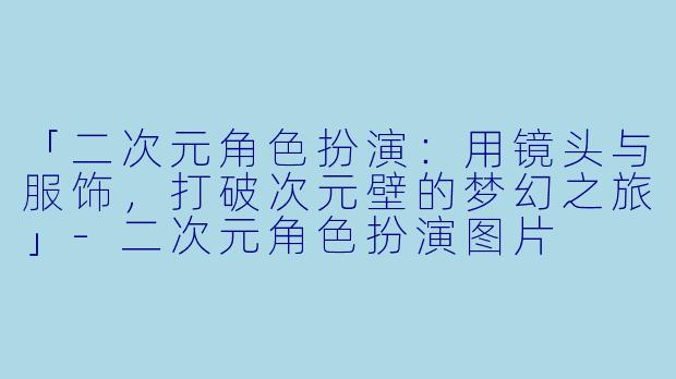 「二次元角色扮演：用镜头与服饰，打破次元壁的梦幻之旅」-二次元角色扮演图片