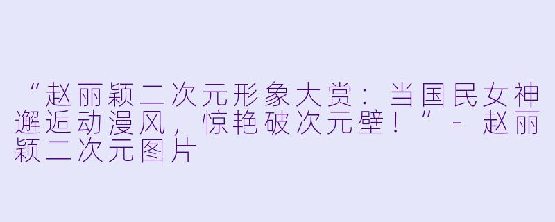 “赵丽颖二次元形象大赏：当国民女神邂逅动漫风，惊艳破次元壁！”-赵丽颖二次元图片