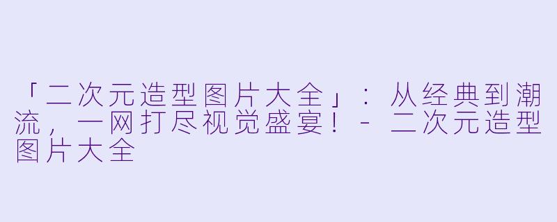 「二次元造型图片大全」：从经典到潮流，一网打尽视觉盛宴！-二次元造型图片大全