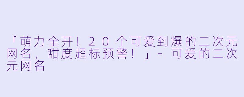 「萌力全开！20个可爱到爆的二次元网名，甜度超标预警！」-可爱的二次元网名