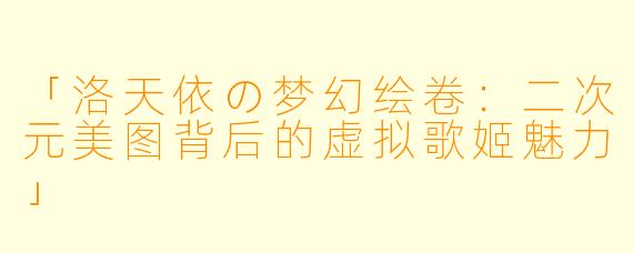 「洛天依の梦幻绘卷：二次元美图背后的虚拟歌姬魅力」