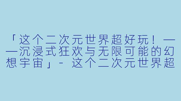 「这个二次元世界超好玩！——沉浸式狂欢与无限可能的幻想宇宙」-这个二次元世界超好玩