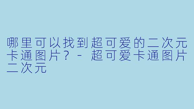 哪里可以找到超可爱的二次元卡通图片?