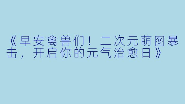 《早安禽兽们!二次元萌图暴击,开启你的元气治愈日》
