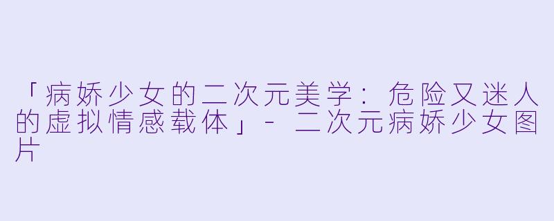 「病娇少女的二次元美学：危险又迷人的虚拟情感载体」-二次元病娇少女图片