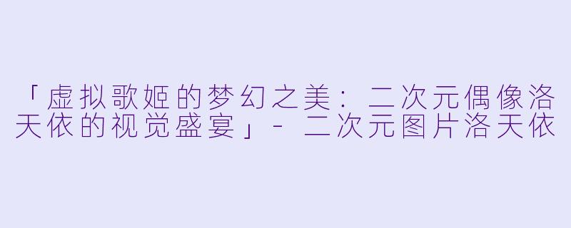 「虚拟歌姬的梦幻之美:二次元偶像洛天依的视觉盛宴」