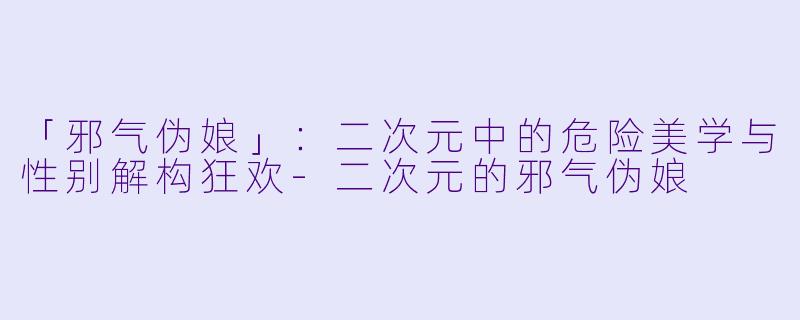 「邪气伪娘」：二次元中的危险美学与性别解构狂欢-二次元的邪气伪娘
