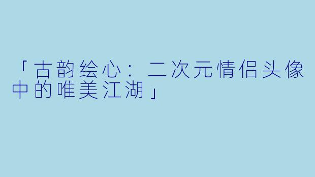 「古韵绘心:二次元情侣头像中的唯美江湖」