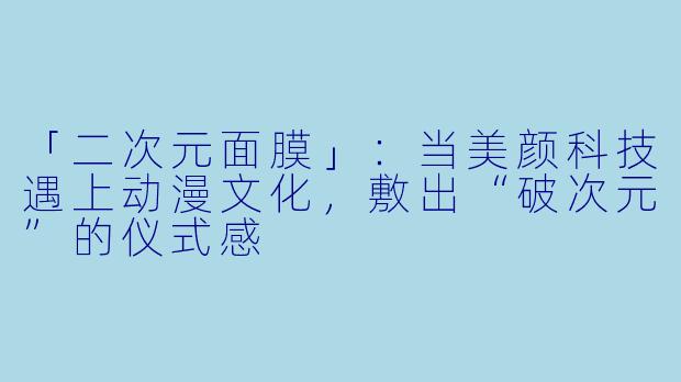 「二次元面膜」：当美颜科技遇上动漫文化，敷出“破次元”的仪式感
