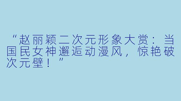 “赵丽颖二次元形象大赏：当国民女神邂逅动漫风，惊艳破次元壁！”