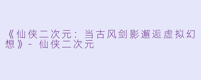 《仙侠二次元：当古风剑影邂逅虚拟幻想》-仙侠二次元
